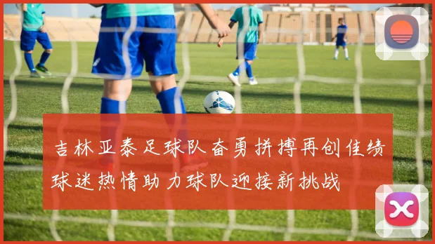 吉林亚泰足球队奋勇拼搏再创佳绩球迷热情助力球队迎接新挑战