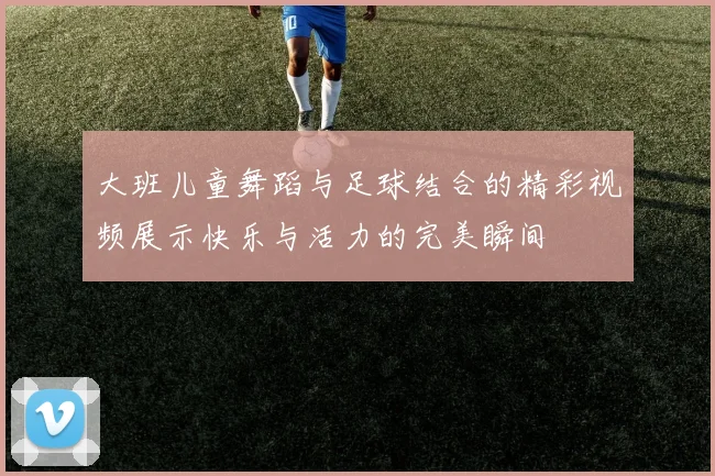 大班儿童舞蹈与足球结合的精彩视频展示快乐与活力的完美瞬间