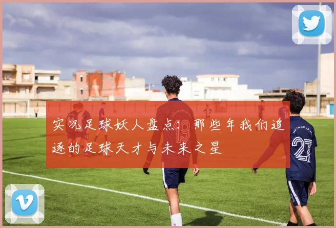 实况足球妖人盘点：那些年我们追逐的足球天才与未来之星